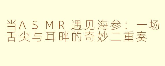 当ASMR遇见海参:一场舌尖与耳畔的奇妙二重奏