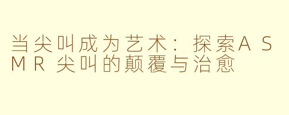 当尖叫成为艺术：探索ASMR尖叫的颠覆与治愈