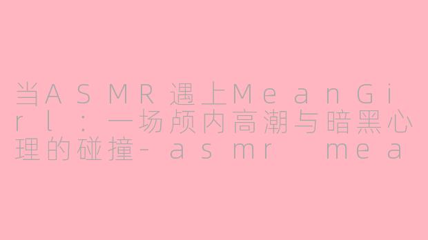 当ASMR遇上MeanGirl:一场颅内高潮与暗黑心理的碰撞-asmr meangirl