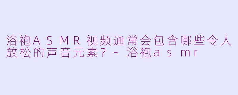 浴袍ASMR视频通常会包含哪些令人放松的声音元素？-浴袍asmr