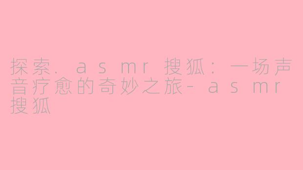 探索.asmr搜狐：一场声音疗愈的奇妙之旅-asmr搜狐