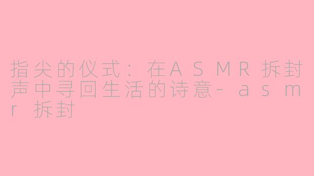 指尖的仪式：在ASMR拆封声中寻回生活的诗意-asmr拆封
