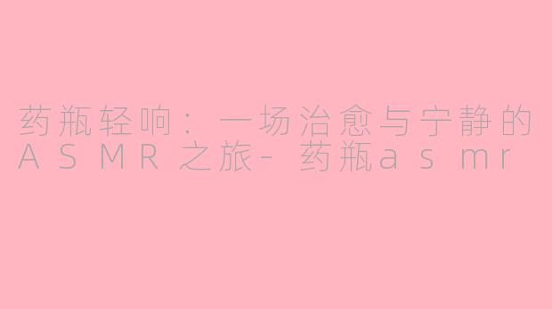 药瓶轻响：一场治愈与宁静的ASMR之旅-药瓶asmr