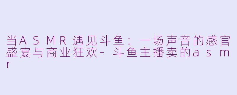 当ASMR遇见斗鱼：一场声音的感官盛宴与商业狂欢-斗鱼主播卖的asmr