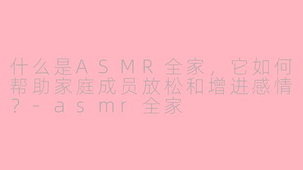 什么是ASMR全家，它如何帮助家庭成员放松和增进感情？-asmr全家