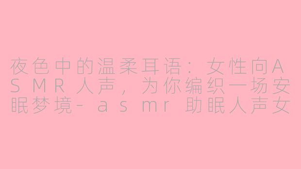 夜色中的温柔耳语：女性向ASMR人声，为你编织一场安眠梦境-asmr助眠人声女性向