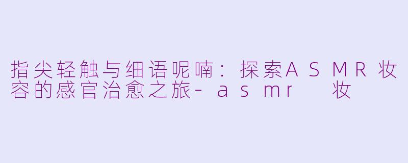 指尖轻触与细语呢喃：探索ASMR妆容的感官治愈之旅-asmr 妆