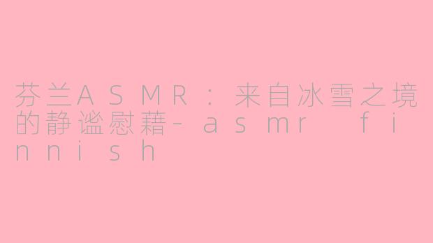芬兰ASMR：来自冰雪之境的静谧慰藉-asmr finnish