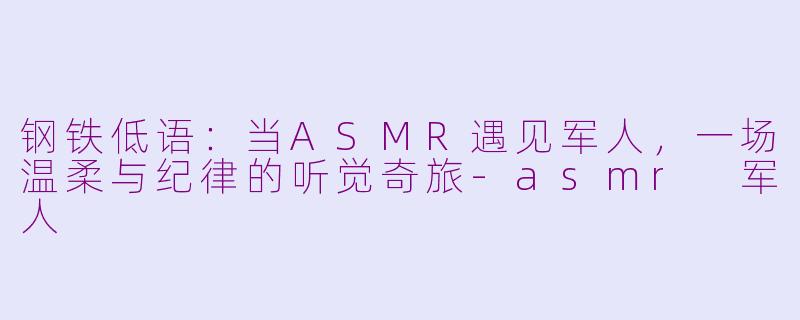 钢铁低语：当ASMR遇见军人，一场温柔与纪律的听觉奇旅-asmr 军人