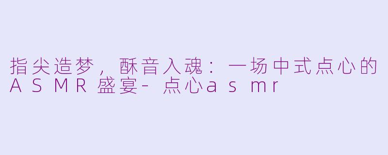 指尖造梦，酥音入魂：一场中式点心的ASMR盛宴-点心asmr