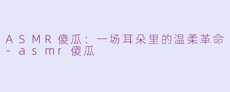 ASMR傻瓜：一场耳朵里的温柔革命-asmr傻瓜