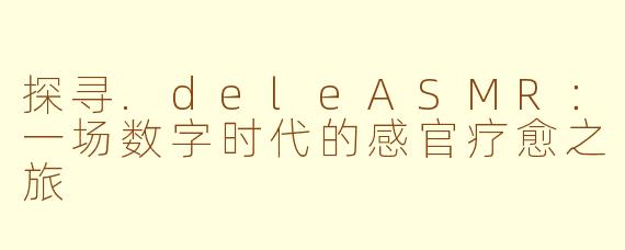 探寻.deleASMR：一场数字时代的感官疗愈之旅