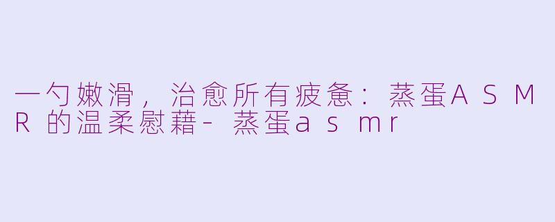一勺嫩滑，治愈所有疲惫：蒸蛋ASMR的温柔慰藉-蒸蛋asmr