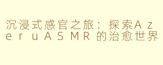 沉浸式感官之旅：探索AzeruASMR的治愈世界
