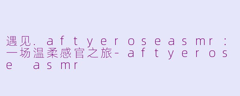 遇见.aftyeroseasmr:一场温柔感官之旅