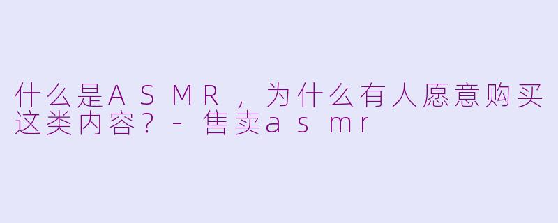 什么是ASMR，为什么有人愿意购买这类内容？-售卖asmr