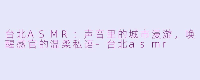 台北ASMR：声音里的城市漫游，唤醒感官的温柔私语-台北asmr