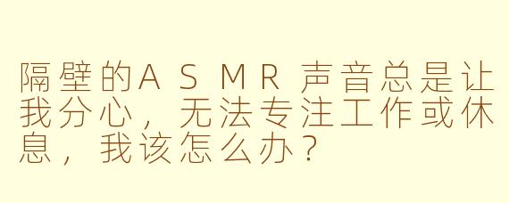 隔壁的ASMR声音总是让我分心，无法专注工作或休息，我该怎么办？
