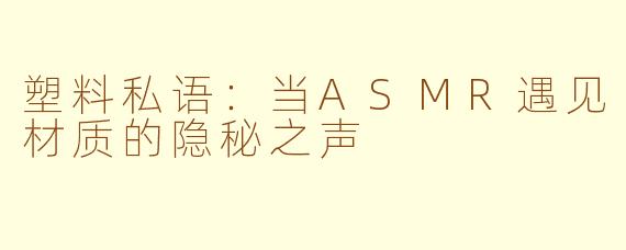 塑料私语：当ASMR遇见材质的隐秘之声