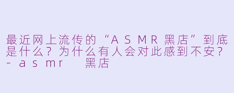 最近网上流传的“ASMR黑店”到底是什么？为什么有人会对此感到不安？-asmr 黑店