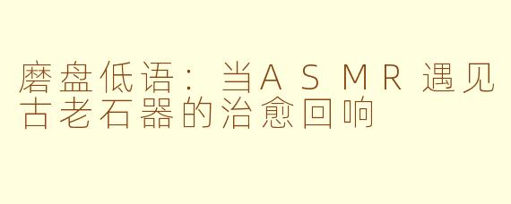 磨盘低语:当ASMR遇见古老石器的治愈回响