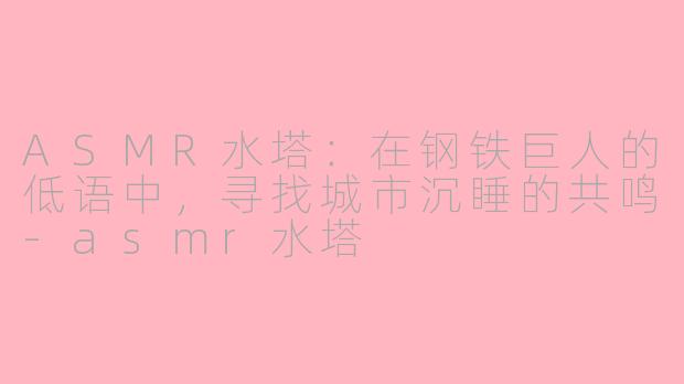ASMR水塔：在钢铁巨人的低语中，寻找城市沉睡的共鸣-asmr水塔