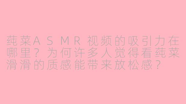 莼菜ASMR视频的吸引力在哪里？为何许多人觉得看莼菜滑滑的质感能带来放松感？