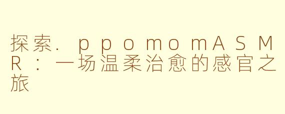 探索.ppomomASMR：一场温柔治愈的感官之旅