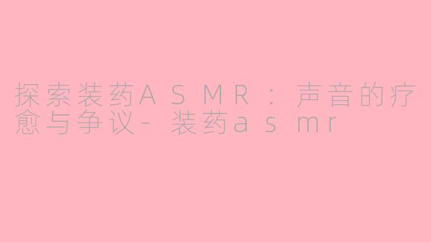 探索装药ASMR：声音的疗愈与争议-装药asmr