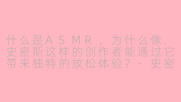 什么是ASMR，为什么像.史密斯这样的创作者能通过它带来独特的放松体验？-史密斯asmr