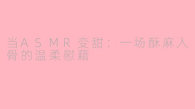 当ASMR变甜:一场酥麻入骨的温柔慰藉