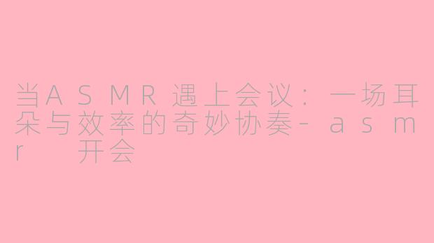 当ASMR遇上会议：一场耳朵与效率的奇妙协奏-asmr 开会