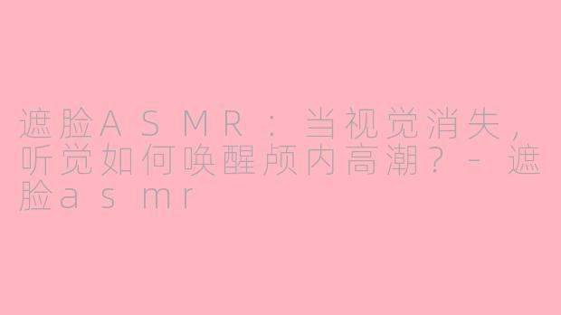 遮脸ASMR：当视觉消失，听觉如何唤醒颅内高潮？-遮脸asmr