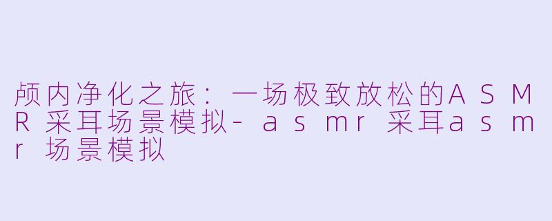 颅内净化之旅：一场极致放松的ASMR采耳场景模拟-asmr采耳asmr场景模拟