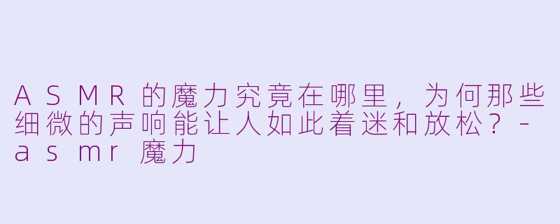 ASMR的魔力究竟在哪里,为何那些细微的声响能让人如此着迷和放松?