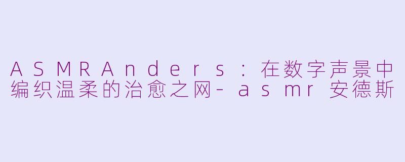 ASMRAnders：在数字声景中编织温柔的治愈之网-asmr安德斯