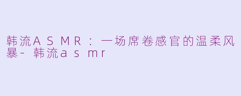 韩流ASMR：一场席卷感官的温柔风暴-韩流asmr