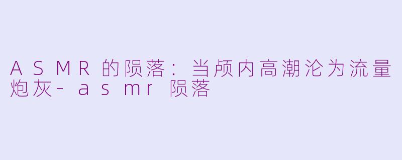 ASMR的陨落：当颅内高潮沦为流量炮灰-asmr陨落