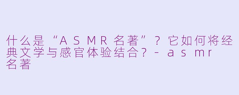 什么是“ASMR名著”？它如何将经典文学与感官体验结合？-asmr 名著
