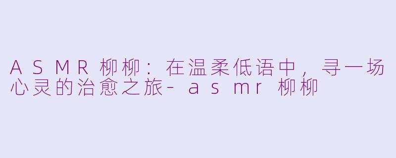 ASMR柳柳：在温柔低语中，寻一场心灵的治愈之旅-asmr柳柳