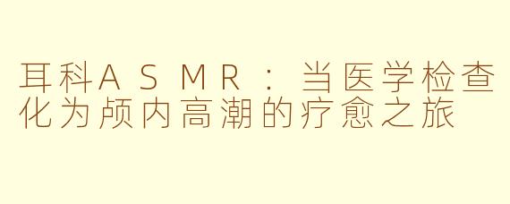 耳科ASMR：当医学检查化为颅内高潮的疗愈之旅