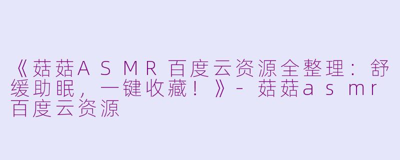 《菇菇ASMR百度云资源全整理：舒缓助眠，一键收藏！》-菇菇asmr百度云资源