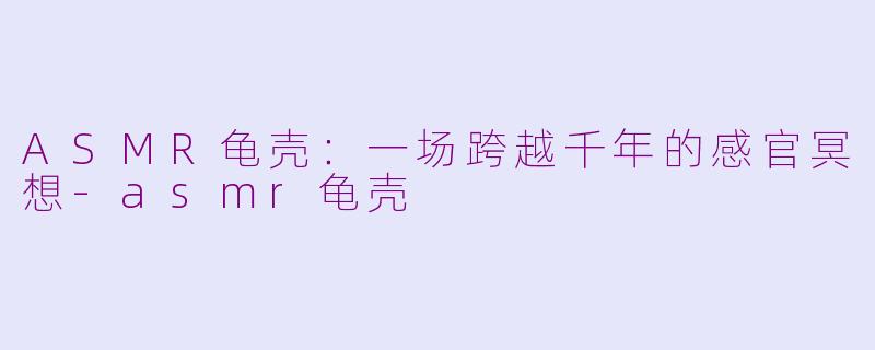ASMR龟壳：一场跨越千年的感官冥想-asmr龟壳