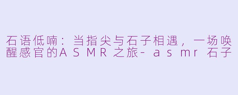 石语低喃:当指尖与石子相遇,一场唤醒感官的ASMR之旅
