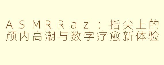 ASMRRaz：指尖上的颅内高潮与数字疗愈新体验