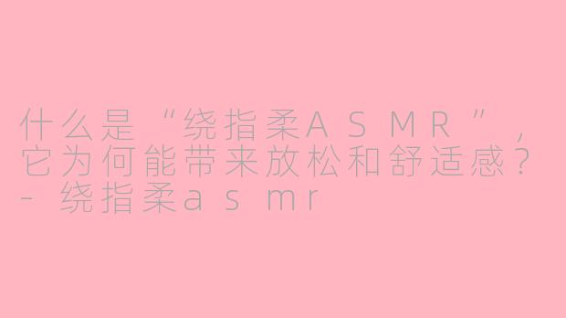 什么是“绕指柔ASMR”,它为何能带来放松和舒适感?