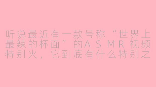 听说最近有一款号称“世界上最辣的杯面”的ASMR视频特别火,它到底有什么特别之处,能让观众光是听声音就感觉头皮发麻?