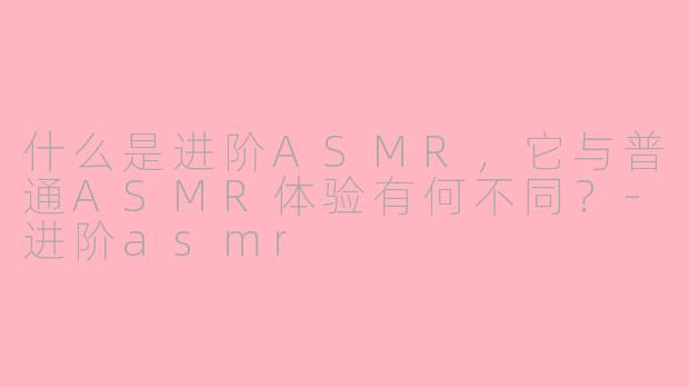 什么是进阶ASMR，它与普通ASMR体验有何不同？-进阶asmr