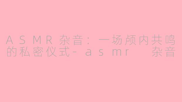 ASMR杂音:一场颅内共鸣的私密仪式-asmr 杂音