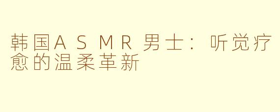 韩国ASMR男士：听觉疗愈的温柔革新